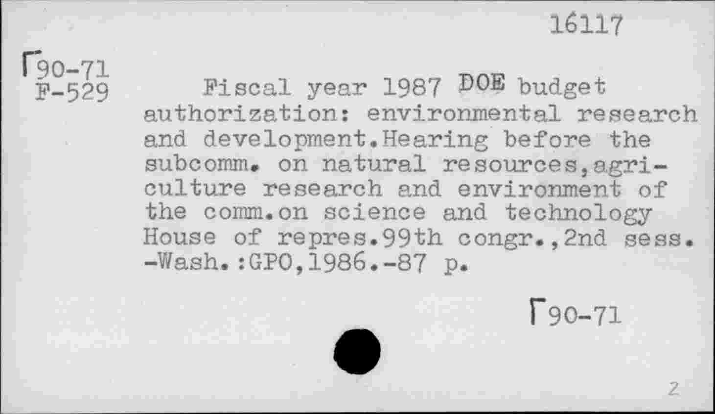 ﻿(*90-71
F-529
16117
Fiscal year 1987 ^OE budget authorization: environmental research and development.Hearing before the subcomm, on natural resources,agriculture research and environment of the comm.on science and technology House of repres.99th congr.,2nd sess. -Wash.:GPO,1986.-87 p.
r 90-71
z